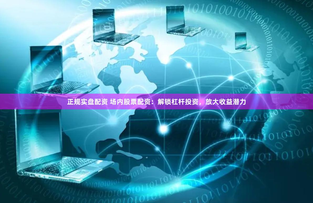 正规实盘配资 场内股票配资：解锁杠杆投资，放大收益潜力