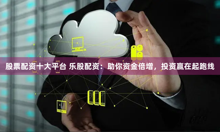 股票配资十大平台 乐股配资：助你资金倍增，投资赢在起跑线