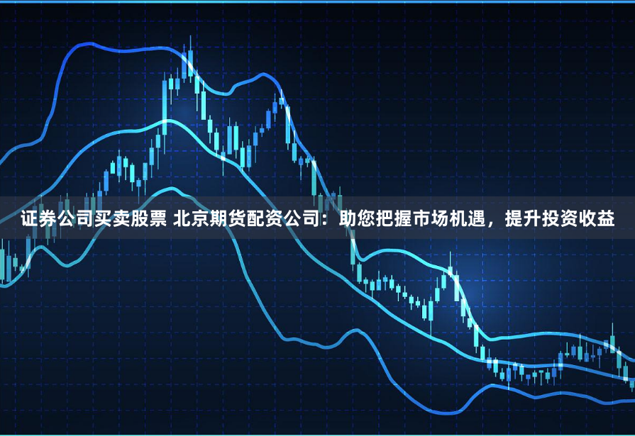 证券公司买卖股票 北京期货配资公司：助您把握市场机遇，提升投资收益
