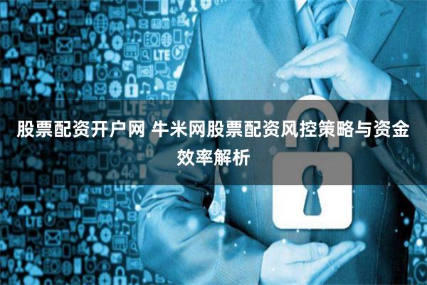 股票配资开户网 牛米网股票配资风控策略与资金效率解析