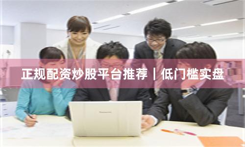正规配资炒股平台推荐｜低门槛实盘